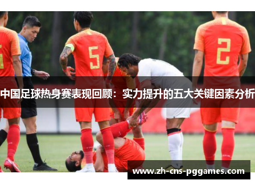 中国足球热身赛表现回顾：实力提升的五大关键因素分析