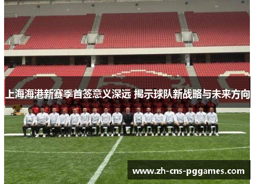 上海海港新赛季首签意义深远 揭示球队新战略与未来方向