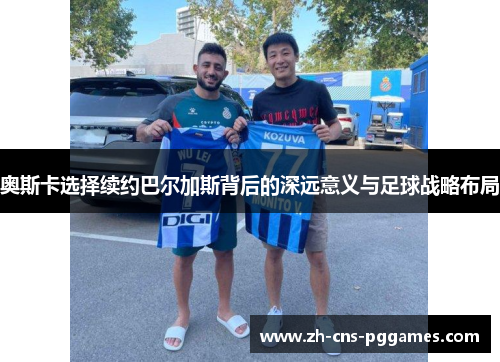 奥斯卡选择续约巴尔加斯背后的深远意义与足球战略布局
